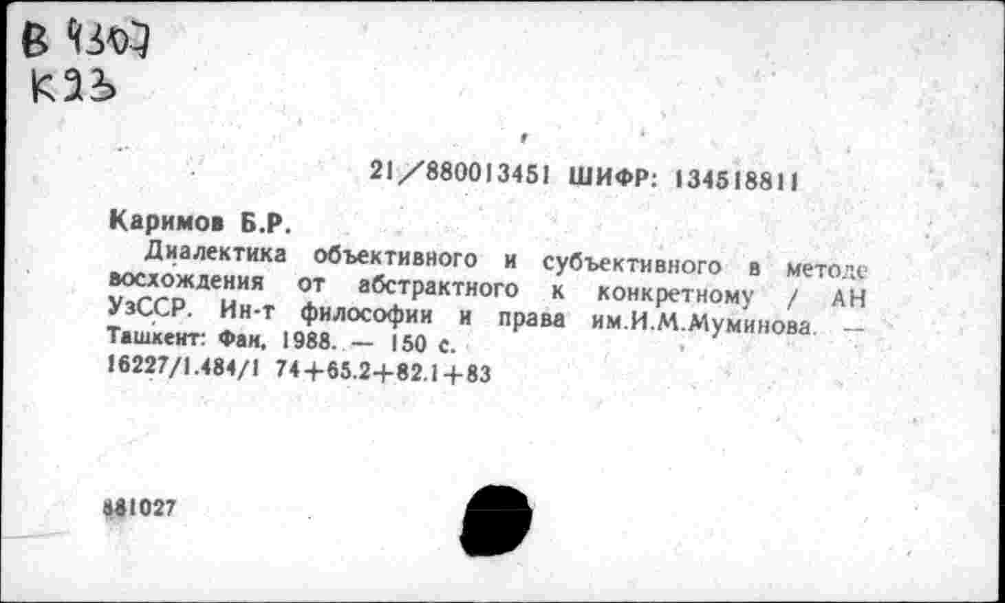 ﻿в ЧМЯ каь
21/880013451 ШИФР: 134518811
Каримов Б.Р.
Диалектика объективного и субъективного в методе восхождения от абстрактного к конкретному / АН УзССР. Ин-т философии и права им.И.М.Муминова -Ташкент: Фан, 1988. — 150 с.	.
16227/1.484/1 74+65.2+82.1+83
«81027